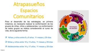 Atrapasueños
Espacios
Comunitarios
Para el desarrollo de las estrategias, en primera
instancia, es necesario realizar la conformación de los
grupos de niñas, niños y adolescentes. La conformación
de estos grupos se realiza considerando el curso de
vida, de la siguiente forma:
 Niñas y niños entre 6 y 9 años, 11 meses y 29 días
 Niñas y niños entre 10 y 13 años, 11 meses y 29 días
 Adolescentes entre 14 y 17 años, 11 meses y 29 días
PÚBLICA
 