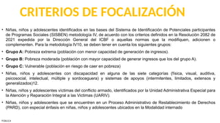 CRITERIOS DE FOCALIZACIÓN
• Niñas, niños y adolescentes identificados en las bases del Sistema de Identificación de Potenciales participantes
de Programas Sociales (SISBEN) metodología IV, de acuerdo con los criterios definidos en la Resolución 2082 de
2021 expedida por la Dirección General del ICBF o aquellas normas que la modifiquen, adicionen o
complementen. Para la metodología IV10, se deben tener en cuenta los siguientes grupos:
• Grupo A: Pobreza extrema (población con menor capacidad de generación de ingresos).
• Grupo B: Pobreza moderada (población con mayor capacidad de generar ingresos que los del grupo A).
• Grupo C: Vulnerable (población en riesgo de caer en pobreza)
• Niñas, niños y adolescentes con discapacidad en alguna de las siete categorías (física, visual, auditiva,
psicosocial, intelectual, múltiple y sordoceguera) y sistemas de apoyos (intermitentes, limitados, extensos y
generalizados)12.
• Niñas, niños y adolescentes víctimas del conflicto armado, identificados por la Unidad Administrativa Especial para
la Atención y Reparación Integral a las Victimas (UARIV).
• Niñas, niños y adolescentes que se encuentren en un Proceso Administrativo de Restablecimiento de Derechos
(PARD), con especial énfasis en niñas, niños y adolescentes ubicados en la Modalidad internado
PÚBLICA
 