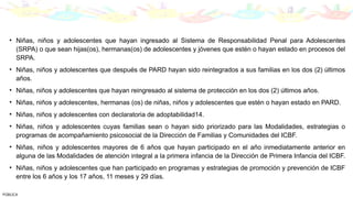 • Niñas, niños y adolescentes que hayan ingresado al Sistema de Responsabilidad Penal para Adolescentes
(SRPA) o que sean hijas(os), hermanas(os) de adolescentes y jóvenes que estén o hayan estado en procesos del
SRPA.
• Niñas, niños y adolescentes que después de PARD hayan sido reintegrados a sus familias en los dos (2) últimos
años.
• Niñas, niños y adolescentes que hayan reingresado al sistema de protección en los dos (2) últimos años.
• Niñas, niños y adolescentes, hermanas (os) de niñas, niños y adolescentes que estén o hayan estado en PARD.
• Niñas, niños y adolescentes con declaratoria de adoptabilidad14.
• Niñas, niños y adolescentes cuyas familias sean o hayan sido priorizado para las Modalidades, estrategias o
programas de acompañamiento psicosocial de la Dirección de Familias y Comunidades del ICBF.
• Niñas, niños y adolescentes mayores de 6 años que hayan participado en el año inmediatamente anterior en
alguna de las Modalidades de atención integral a la primera infancia de la Dirección de Primera Infancia del ICBF.
• Niñas, niños y adolescentes que han participado en programas y estrategias de promoción y prevención de ICBF
entre los 6 años y los 17 años, 11 meses y 29 días.
PÚBLICA
 