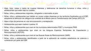 • Hijas, hijos, nietas o nietos de mujeres lideresas y defensoras de derechos humanos o niñas, niños y
adolescentes que estén bajo su cuidado.
• Niñas, niños y adolescentes migrantes, refugiados o retornados al país.
• Niñas, niños y adolescentes que habiten en zonas rurales dispersas en los territorios focalizados por el ICBF,
adoptando la definición de categoría de ruralidad de la Misión para la Transformación del Campo (MTC)15.
• Hijas e hijos de personas en ruta reincorporación y reintegración.
• Adolescentes que sean madres o padres.16
• Niñas, niños y adolescentes que viven en los municipios determinados PDET y municipios PNIS.
• Niñas, niños y adolescentes que viven en los Antiguos Espacios Territoriales de Capacitación y
Reincorporación (AETCR).
• Niñas, niños y adolescentes que viven en las Nuevas Áreas de Reincorporación (NAR).
• Niñas, niños y adolescentes identificados a partir de la aplicación de modelos estadísticos de violencia o
vulneración por parte del ICBF.
PÚBLICA
 
