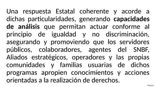 Una respuesta Estatal coherente y acorde a
dichas particularidades, generando capacidades
de análisis que permitan actuar conforme al
principio de igualdad y no discriminación,
asegurando y promoviendo que los servidores
públicos, colaboradores, agentes del SNBF,
Aliados estratégicos, operadores y las propias
comunidades y familias usuarias de dichos
programas apropien conocimientos y acciones
orientadas a la realización de derechos.
PÚBLICA
 
