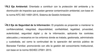 8.2 Eje Ambiental: Orientado a contribuir con la protección del ambiente y la
disminución de impactos que puedan generar contaminación ambiental, con base en
la norma NTC ISO 14001:2015, Sistema de Gestión Ambiental.
8.3 Eje de Seguridad de la Información: El propóstio es propender a mantener la
confidencialidad, integridad, disponibilidad, confiabilidad, legalidad, privacidad,
autenticidad, seguridad digital y de la información, aplicando los controles
adecuados y necesarios en los entornos donde es tratada, gestionada, administrada
y custodiada, así como la continuidad de la operación del servicio público de
Bienestar Familiar; promoviendo con ello la gestión del conocimiento Institucional,
con base en la norma ISO/IEC 27001: 2013.
 