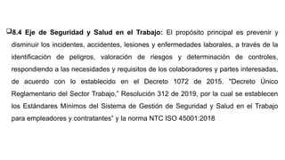 8.4 Eje de Seguridad y Salud en el Trabajo: El propósito principal es prevenir y
disminuir los incidentes, accidentes, lesiones y enfermedades laborales, a través de la
identificación de peligros, valoración de riesgos y determinación de controles,
respondiendo a las necesidades y requisitos de los colaboradores y partes interesadas,
de acuerdo con lo establecido en el Decreto 1072 de 2015. "Decreto Único
Reglamentario del Sector Trabajo,” Resolución 312 de 2019, por la cual se establecen
los Estándares Mínimos del Sistema de Gestión de Seguridad y Salud en el Trabajo
para empleadores y contratantes” y la norma NTC ISO 45001:2018
 