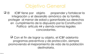 Objetivo General
PÚBLICA
 El ICBF tiene por objeto propender y fortalecer la
integración y el desarrollo armónico de la familia,
proteger al menor de edad y garantizarle sus derechos
en cumplimiento de lo dispuesto por la Constitución
Política artículo 44 y demás normas legales
concordantes.
 Con el fin de lograr su objeto, el ICBF adelanta
programas preventivos y de protección, siempre
promoviendo el mejoramiento de vida de la población
destinataria.
 