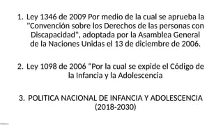 1. Ley 1346 de 2009 Por medio de la cual se aprueba la
"Convención sobre los Derechos de las personas con
Discapacidad", adoptada por la Asamblea General
de la Naciones Unidas el 13 de diciembre de 2006.
2. Ley 1098 de 2006 “Por la cual se expide el Código de
la Infancia y la Adolescencia
3. POLITICA NACIONAL DE INFANCIA Y ADOLESCENCIA
(2018-2030)
PÚBLICA
 