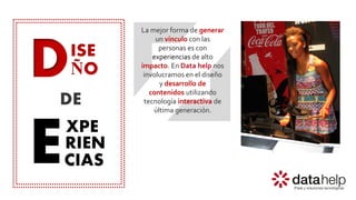 D
E
ISE
ÑO
XPE
RIEN
DE
CIAS
La mejor forma de generar
un vínculo con las
personas es con
experiencias de alto
impacto. En Data help nos
involucramos en el diseño
y desarrollo de
contenidos utilizando
tecnología interactiva de
última generación.
 