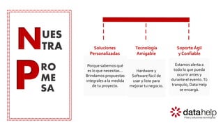 N
P
UES
TRA
RO
ME
SA
Soluciones
Personalizadas
Tecnología
Amigable
Soporte Ágil
y Confiable
Estamos alerta a
todo lo que pueda
ocurrir antes y
durante el evento.Tú
tranquilo, Data Help
se encargá.
Porque sabemos qué
es lo que necesitas...
Brindamos propuestas
integrales a la medida
de tu proyecto.
Hardware y
Software fácil de
usar y listo para
mejorar tu negocio.
 