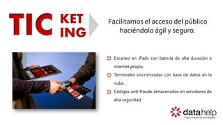 TIC KET
ING
Facilitamos el acceso del público
haciéndolo ágil y seguro.
Escaneo en iPads con bateria de alta duración e
internet propio.
Terminales sincronizadas con base de datos en la
nube.
Códigos anti-fraude almacenados en servidores de
alta seguridad.
 
