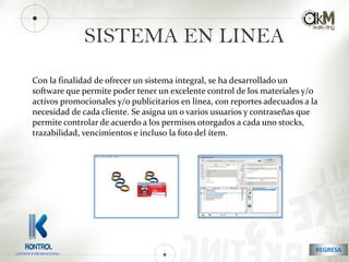 SISTEMA EN LINEA
Con la finalidad de ofrecer un sistema integral, se ha desarrollado un
software que permite poder tener un excelente control de los materiales y/o
activos promocionales y/o publicitarios en línea, con reportes adecuados a la
necesidad de cada cliente. Se asigna un o varios usuarios y contraseñas que
permite controlar de acuerdo a los permisos otorgados a cada uno stocks,
trazabilidad, vencimientos e incluso la foto del ítem.
REGRESALOGISTICA PROMOCIONAL
 