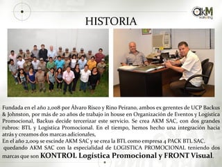 Fundada en el año 2,008 por Álvaro Risco y Rino Peirano, ambos ex gerentes de UCP Backus
& Johnston, por más de 20 años de trabajo in house en Organización de Eventos y Logística
Promocional, Backus decide tercerizar este servicio. Se crea AKM SAC, con dos grandes
rubros: BTL y Logística Promocional. En el tiempo, hemos hecho una integración hacia
atrás y creamos dos marcas adicionales,
En el año 2,009 se escinde AKM SAC y se crea la BTL como empresa 4 PACK BTL SAC.
quedando AKM SAC con la especialidad de LOGISTICA PROMOCIONAL teniendo dos
marcas que son KONTROL Logística Promocional y FRONT Visual.
HISTORIA
 