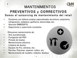 MANTENIMIENTOS
PREVENTIVOS y CORRECTIVOS
Somos el outsorcing de mantenimiento del retail
• Contamos con talleres propios especializados de pintura, carpintería,
refrigeración, soldadura, gasfitería, electricidad, etc.
• Atención INMEDIATA.
• Seguimiento y supervisión constante.
Ofrecemos mantenimiento de:
• Aire acondicionado
• Fumigación del PDV
• Pintado de locales
• Mantenimiento eléctrico
• Limpieza de ductos
• Equipos de frío, cámaras, etc.
• Parrillas, Planchas, steamer, rollers, etc.
• Mantenimiento de muebles, módulos, displays
 