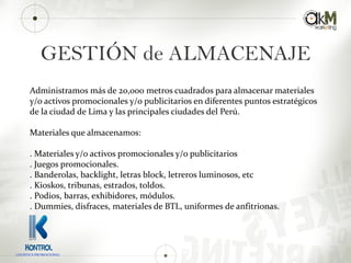 GESTIÓN de ALMACENAJE
Administramos más de 20,000 metros cuadrados para almacenar materiales
y/o activos promocionales y/o publicitarios en diferentes puntos estratégicos
de la ciudad de Lima y las principales ciudades del Perú.
Materiales que almacenamos:
. Materiales y/o activos promocionales y/o publicitarios
. Juegos promocionales.
. Banderolas, backlight, letras block, letreros luminosos, etc
. Kioskos, tribunas, estrados, toldos.
. Podios, barras, exhibidores, módulos.
. Dummies, disfraces, materiales de BTL, uniformes de anfitrionas.
LOGISTICA PROMOCIONAL
 