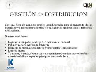 GESTIÓN de DISTRIBUCION
Con una flota de camiones propios acondicionados para el transporte de los
materiales y/o activos promocionales y/o publicitarios cubrimos todo el territorio a
nivel nacional.
Nuestros servicios son:
• Logística de campañas y entrega de premios a nivel nacional
• Picking y packing a demanda del cliente
• Despacho de materiales y/o activos promocionales y/o publicitarios
• Logística inversa
• Transporte, montaje, desmontaje y mantenimiento de activos promocionales y
materiales de Branding en los principales eventos del Perú.
LOGISTICA PROMOCIONAL
 