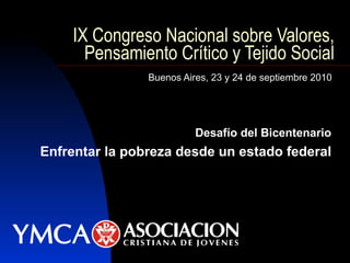 IX Congreso Nacional sobre Valores, Pensamiento Crítico y Tejido Social Buenos Aires, 23 y 24 de septiembre 2010 Desafío del Bicentenario Enfrentar la pobreza desde un estado federal 