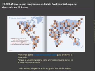 10,000 Mujeres  es un programa mundial  de Goldman Sachs  que se desarrolla en 22 Países Promovido por la  Fundación Goldm...
