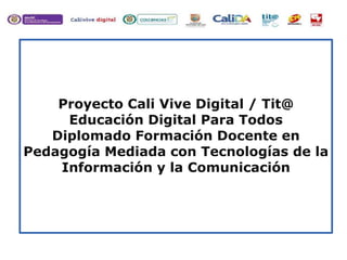 Proyecto Cali Vive Digital / Tit@
Educación Digital Para Todos
Diplomado Formación Docente en
Pedagogía Mediada con Tecnologías de la
Información y la Comunicación
 