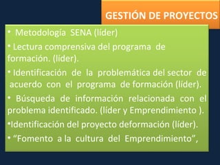 GESTIÓN DE PROYECTOS Metodología  SENA (líder) Lectura comprensiva del programa  de  formación. (líder). Identificación  de  la  problemática del sector  de  acuerdo  con  el  programa  de formación (líder). Búsqueda de información relacionada con el problema identificado. (líder y Emprendimiento ). Identificación del proyecto deformación (líder). “ Fomento  a la  cultura  del  Emprendimiento”,  