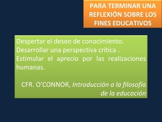 PARA TERMINAR UNA REFLEXIÓN SOBRE LOS FINES EDUCATIVOS Despertar el deseo de conocimiento. Desarrollar una perspectiva crítica . Estimular el aprecio por las realizaciones humanas.  CFR. O'CONNOR,  Introducción a la filosofía de la educación 