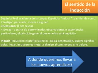 El sentido de la inducción Según la Real academia de la Lengua Española “Inducir” se entiende como: Instigar, persuadir, mover a alguien Ocasionar  (‖ ser causa). Extraer, a partir de determinadas observaciones o experiencias particulares, el principio general que en ellas está implícito. I nducir  (inducere): el prefijo latino in- indica penetración, ducere significa guiar, llevar. In-ducere es meter a alguien al camino que uno quiere.  A dónde queremos llevar a los nuevos aprendices? 
