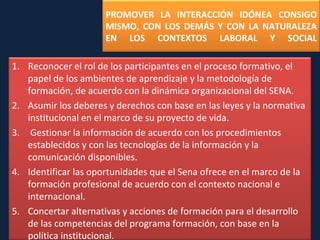 PROMOVER LA INTERACCIÓN IDÓNEA CONSIGO MISMO, CON LOS DEMÁS Y CON LA NATURALEZA EN LOS CONTEXTOS LABORAL Y  SOCIAL Reconocer el rol de los participantes en el proceso formativo, el papel de los ambientes de aprendizaje y la metodología de formación, de acuerdo con la dinámica organizacional del SENA. Asumir los deberes y derechos con base en las leyes y la normativa institucional en el marco de su proyecto de vida. Gestionar la información de acuerdo con los procedimientos establecidos y con las tecnologías de la información y la comunicación  disponibles. Identificar las oportunidades que el Sena ofrece en el marco de la formación profesional de acuerdo con el contexto nacional e  internacional. Concertar alternativas y acciones de formación para el desarrollo de las competencias del programa formación, con base en la política  institucional. 