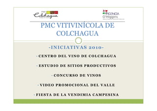 PMC VITIVINÍCOLA DE
      COLCHAGUA
     -INICIATIVAS 2010-
 • CENTRO DEL VINO DE COLCHAGUA


 • ESTUDIO DE SITIOS PRODUCTIVOS


      • CONCURSO DE VINOS


 • VIDEO PROMOCIONAL DEL VALLE


• FIESTA DE LA VENDIMIA CAMPESINA
 