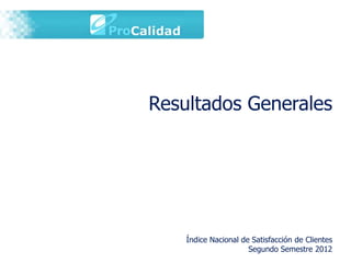 Resultados Generales




    Índice Nacional de Satisfacción de Clientes
                      Segundo Semestre 2012
 