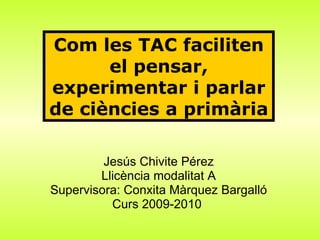 Jesús Chivite Pérez Llicència modalitat A Supervisora: Conxita Màrquez Bargalló Curs 2009-2010   Com les TAC faciliten el pensar, experimentar i parlar de ciències a primària 