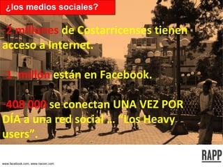 2 millones  de Costarricenses tienen acceso a Internet. 1  millón  están en Facebook. 408 000  se conectan UNA VEZ POR DÍA a una red social … “Los Heavy users”. ¿los medios sociales? www.facebook.com, www.nacion.com 