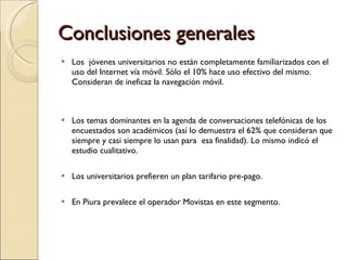 Conclusiones generales Los  jóvenes universitarios no están completamente familiarizados con el uso del Internet vía móvil. Sólo el 10% hace uso efectivo del mismo. Consideran de ineficaz la navegación móvil.  Los temas dominantes en la agenda de conversaciones telefónicas de los encuestados son académicos (así lo demuestra el 62% que consideran que siempre y casi siempre lo usan para  esa finalidad). Lo mismo indicó el estudio cualitativo. Los universitarios prefieren un plan tarifario pre-pago. En Piura prevalece el operador Movistas en este segmento. 