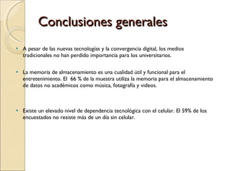 Conclusiones generales A pesar de las nuevas tecnologías y la convergencia digital, los medios tradicionales no han perdido importancia para los universitarios.  La memoria de almacenamiento es una cualidad útil y funcional para el entretenimiento. El  66 % de la muestra utiliza la memoria para el almacenamiento de datos no académicos como música, fotografía y videos.  Existe un elevado nivel de dependencia tecnológica con el celular. El 59% de los encuestados no resiste más de un día sin celular. 