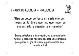 TRANSITO ESENCIA - PRESENCIA

  “Hay un golpe perfecto en cada uno de
   nosotros, lo único que hay que hacer es
     encontrarlo y despejarle el camino.”

   Swing, estrategia e innovación, es el movimiento
  natural y fácil que necesita realizar una compañía
   para poder llegar al cliente y posicionarse en el
                     mundo actual.
 