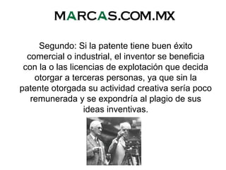 Segundo: Si la patente tiene buen éxito
comercial o industrial, el inventor se beneficia
con la o las licencias de explotación que decida
otorgar a terceras personas, ya que sin la
patente otorgada su actividad creativa sería poco
remunerada y se expondría al plagio de sus
ideas inventivas.
 