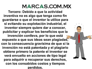 Tercero: Debido a que la actividad
inventiva no es algo que tenga como fin
guardarse o que el inventor la utilice para
sí evitando su explotación industrial, el
inventor siempre quiere dar a conocer,
publicitar y explicar los beneficios que la
invención conlleva, por lo que está
expuesto a que sus ideas sean plagiadas,
con la consecuencia gravísima de que si la
invención no está patentada y el plagiario
obtiene primero la patente el inventor se
verá envuelto en acciones de tipo legal
para adquirir o recuperar sus derechos,
con los consabidos costos y tiempos
perdidos.
 
