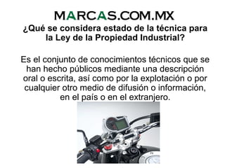 ¿Qué se considera estado de la técnica para
la Ley de la Propiedad Industrial?
Es el conjunto de conocimientos técnicos que se
han hecho públicos mediante una descripción
oral o escrita, así como por la explotación o por
cualquier otro medio de difusión o información,
en el país o en el extranjero.
 