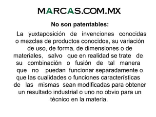 No son patentables:
La yuxtaposición de invenciones conocidas
o mezclas de productos conocidos, su variación
de uso, de forma, de dimensiones o de
materiales, salvo que en realidad se trate de
su combinación o fusión de tal manera
que no puedan funcionar separadamente o
que las cualidades o funciones características
de las mismas sean modificadas para obtener
un resultado industrial o uno no obvio para un
técnico en la materia.
 