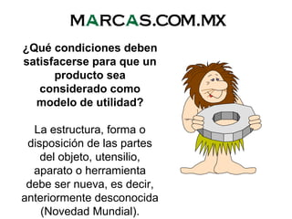 ¿Qué condiciones deben
satisfacerse para que un
producto sea
considerado como
modelo de utilidad?
La estructura, forma o
disposición de las partes
del objeto, utensilio,
aparato o herramienta
debe ser nueva, es decir,
anteriormente desconocida
(Novedad Mundial).
 