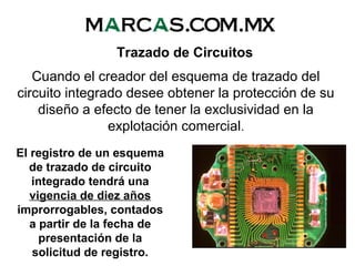 El registro de un esquema
de trazado de circuito
integrado tendrá una
vigencia de diez años
improrrogables, contados
a partir de la fecha de
presentación de la
solicitud de registro.
Trazado de Circuitos
Cuando el creador del esquema de trazado del
circuito integrado desee obtener la protección de su
diseño a efecto de tener la exclusividad en la
explotación comercial.
 