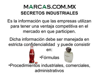 SECRETOS INDUSTRIALES
Es la información que las empresas utilizan
para tener una ventaja competitiva en el
mercado en que participen.
Dicha información debe ser manejada en
estricta confidencialidad y puede consistir
en:
•Fórmulas
•Procedimientos industriales, comerciales,
administrativos
 
