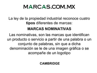 La ley de la propiedad industrial reconoce cuatro
tipos diferentes de marcas:
MARCAS NOMINATIVAS
Las nominativas, son las marcas que identifican
un producto o servicio a partir de una palabra o un
conjunto de palabras, sin que a dicha
denominación se le de una imagen gráfica o se
acompañe de un logotipo
CAMBRIDGE
 