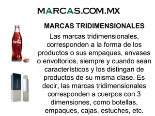 MARCAS TRIDIMENSIONALES
Las marcas tridimensionales,
corresponden a la forma de los
productos o sus empaques, envases
o envoltorios, siempre y cuando sean
característicos y los distingan de
productos de su misma clase. Es
decir, las marcas tridimensionales
corresponden a cuerpos con 3
dimensiones, como botellas,
empaques, cajas, estuches, etc.
 