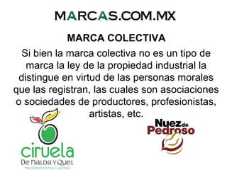 MARCA COLECTIVA
Si bien la marca colectiva no es un tipo de
marca la ley de la propiedad industrial la
distingue en virtud de las personas morales
que las registran, las cuales son asociaciones
o sociedades de productores, profesionistas,
artistas, etc.
 