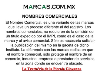 NOMBRES COMERCIALES
El Nombre Comercial, es una variante de las marcas
que lleva un proceso diferente al del registro. Los
nombres comerciales, no requieren de la emisión de
un título expedido por el IMPI, como es el caso de la
marca y el aviso comercial. Sólo es necesario solicitar
la publicación del mismo en la gaceta de dicho
instituto. La diferencia con las marcas radica en que
el nombre comercial, sólo protege el nombre de un
comercio, industria, empresa o prestador de servicios
en la zona donde se encuentra ubicado.
La Tratto’ria de la Piccola GiovannaLa Tratto’ria de la Piccola Giovanna
 