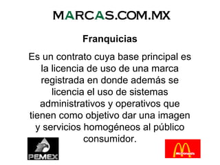 Franquicias
Es un contrato cuya base principal es
la licencia de uso de una marca
registrada en donde además se
licencia el uso de sistemas
administrativos y operativos que
tienen como objetivo dar una imagen
y servicios homogéneos al público
consumidor.
 