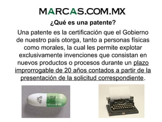 ¿Qué es una patente?
Una patente es la certificación que el Gobierno
de nuestro país otorga, tanto a personas físicas
como morales, la cual les permite explotar
exclusivamente invenciones que consistan en
nuevos productos o procesos durante un plazo
improrrogable de 20 años contados a partir de la
presentación de la solicitud correspondiente.
 