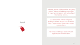 The retail division is specialised in recruiting
Point of Sales and Headquarters profiles
for important companies with national and
international renown.
Our retail clients include companies
working in diverse sectors such as fashion,
luxury, supermarkets, department stores,
among others.
We have a multlingual team with vast
experience in the retail sector.
Retail
14
 
