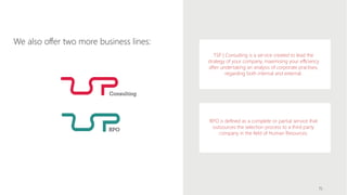 We also offer two more business lines:
15
TSP | Consulting is a service created to lead the
strategy of your company, maximising your efficiency
after undertaking an analysis of corporate practises,
regarding both internal and external.
RPO is defined as a complete or partial service that
outsources the selection process to a third party
company in the field of Human Resources.
 