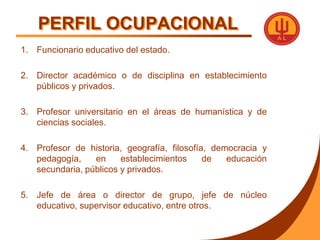 PERFIL OCUPACIONALFuncionario educativo del estado.Director académico o de disciplina en establecimiento públicos y privados.Profesor universitario en el áreas de humanística y de ciencias sociales.Profesor de historia, geografía, filosofía, democracia y pedagogía, en establecimientos de educación secundaria, públicos y privados.Jefe de área o director de grupo, jefe de núcleo educativo, supervisor educativo, entre otros.