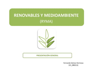 RENOVABLES Y MEDIOAMBIENTE
            (RYMA)




         PRESENTACIÓN GENERAL


                                Fernando Gómez Hermoso
                                      (V1_080213)
                                                         1
 