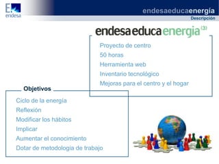 endesaeducaenergía
                                                                 Descripción




                             Proyecto de centro
                             50 horas
                             Herramienta web
                             Inventario tecnológico
                             Mejoras para el centro y el hogar
  Objetivos
Ciclo de la energía
Reflexión
Modificar los hábitos
Implicar
Aumentar el conocimiento
Dotar de metodologia de trabajo
 