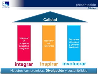 presentación
                                                     Objetivos




                     Calidad



     Impulsar
                                     Encontrar
        un            Educar y
                                     sinergias
     proyecto            ser
                                     y generar
     educativo       referentes
                                     feedback
     conjunto




  integrar         inspirar involucrar
Nuestros compromisos: Divulgación y sostenibilidad
 